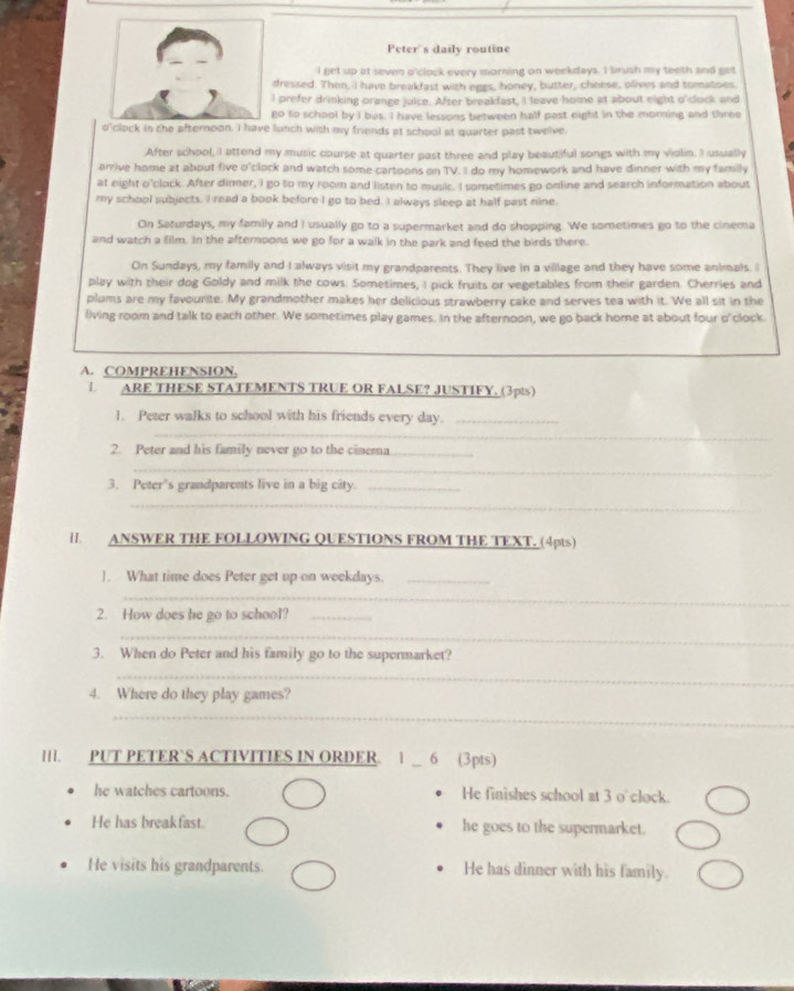 Peter's daily routine
I get up at seven o'clock every morning on weekdays. I brush my teeth and get
dressed. Then, I have breakfast with eggs, honey, butter, cheese, olives and tomatoes
prefer drinking orange juice. After breakfast, I leave home at about eight o'clock and
o to school by I bus. I have lessons between half past eight in the morning and three
o'clock in the afternoon. I have lunch with my friends at school at quarter past twelve.
After school, I attend my music course at quarter past three and play beautiful songs with my violin. I usually
arrive home at about five o'clock and watch some-cartoons on TV. II do my homework and have dinner with my family
at eight o'clock. After dinner, I go to my room and listen to music. I sometimes go online and search information about
my school subjects. I read a book before I go to bed. I always sleep at half past nine.
On Saturdays, my family and I usually go to a supermarket and do shopping. We sometimes go to the cinema
and watch a film. In the afternoons we go for a walk in the park and feed the birds there.
On Sundays, my family and I always visit my grandparents. They live in a village and they have some animals. I
play with their dog Goldy and milk the cows. Sometimes, I pick fruits or vegetables from their garden. Cherries and
plums are my favourite. My grandmother makes her delicious strawberry cake and serves tea with it. We all sit in the
living room and talk to each other. We sometimes play games. In the afternoon, we go back home at about four o'clock
A. COMPREHENSION,
L ARE THESE STATEMENTS TRUE OR FALSE? JUSTIFY. (3pts)
_
1. Peter walks to school with his friends every day._
2. Peter and his family never go to the cinema_
_
3. Peter's grandparents live in a big city._
_
II. ANSWER THE FOLLOWING QUESTIONS FROM THE TEXT. (4pts)
]. What time does Peter get up on weekdays._
_
2. How does he go to school?_
_
3. When do Peter and his family go to the supermarket?
_
4. Where do they play games?
_
III. PUT PETER`S ACTIVITIES IN ORDER.   _6 (3pts)
he watches cartoons. He finishes school at 3 o'clock.
He has breakfast. he goes to the supermarket.
He visits his grandparents. He has dinner with his family.