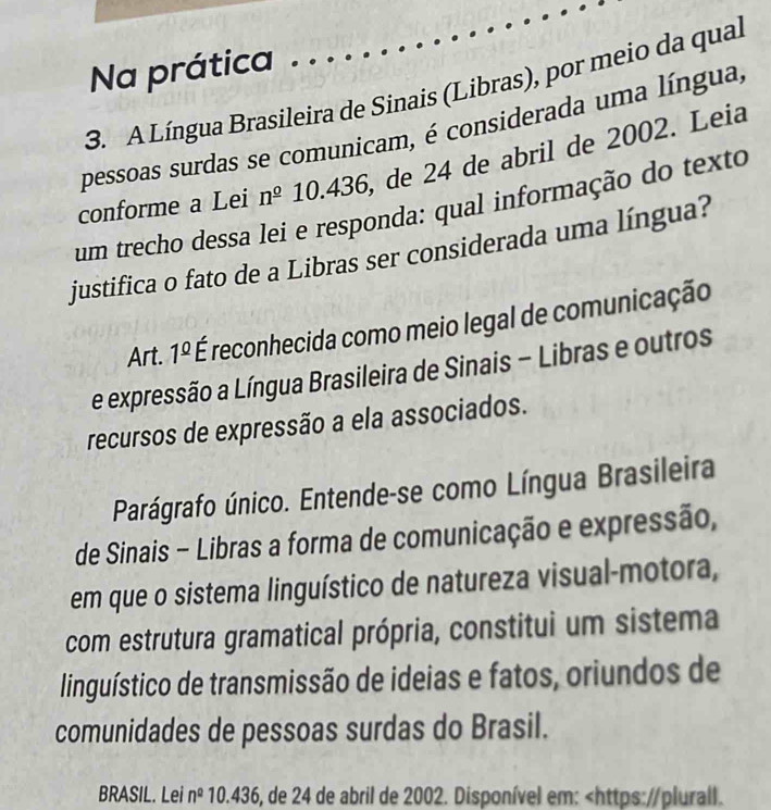 Na prática 
3. A Língua Brasileira de Sinais (Libras), por meio da qual 
pessoas surdas se comunicam, é considerada uma língua, 
conforme a Lei n^(_ 0) 10.436, de 24 de abril de 2002. Leia 
um trecho dessa lei e responda: qual informação do texto 
justifica o fato de a Libras ser considerada uma língua? 
Art. 1^(_ circ) É reconhecida como meio legal de comunicação 
e expressão a Língua Brasileira de Sinais - Libras e outros 
recursos de expressão a ela associados. 
Parágrafo único. Entende-se como Língua Brasileira 
de Sinais - Libras a forma de comunicação e expressão, 
em que o sistema linguístico de natureza visual-motora, 
com estrutura gramatical própria, constitui um sistema 
linguístico de transmissão de ideias e fatos, oriundos de 
comunidades de pessoas surdas do Brasil. 
BRASIL. Lei n^2 10.436, de 24 de abril de 2002. Disponível em: