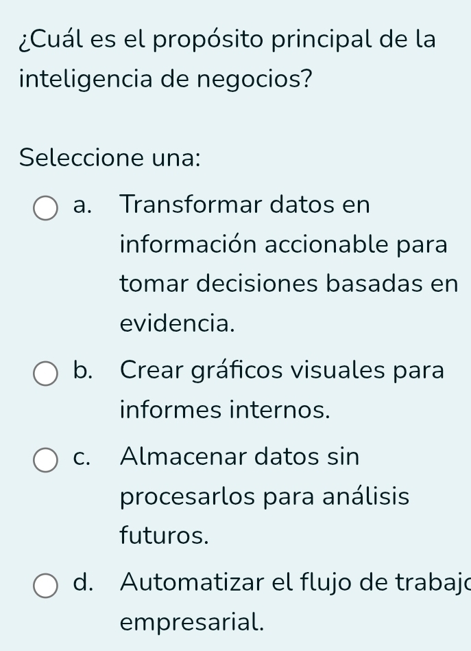 ¿Cuál es el propósito principal de la
inteligencia de negocios?
Seleccione una:
a. Transformar datos en
información accionable para
tomar decisiones basadas en
evidencia.
b. Crear gráficos visuales para
informes internos.
c. Almacenar datos sin
procesarlos para análisis
futuros.
d. Automatizar el flujo de trabajo
empresarial.