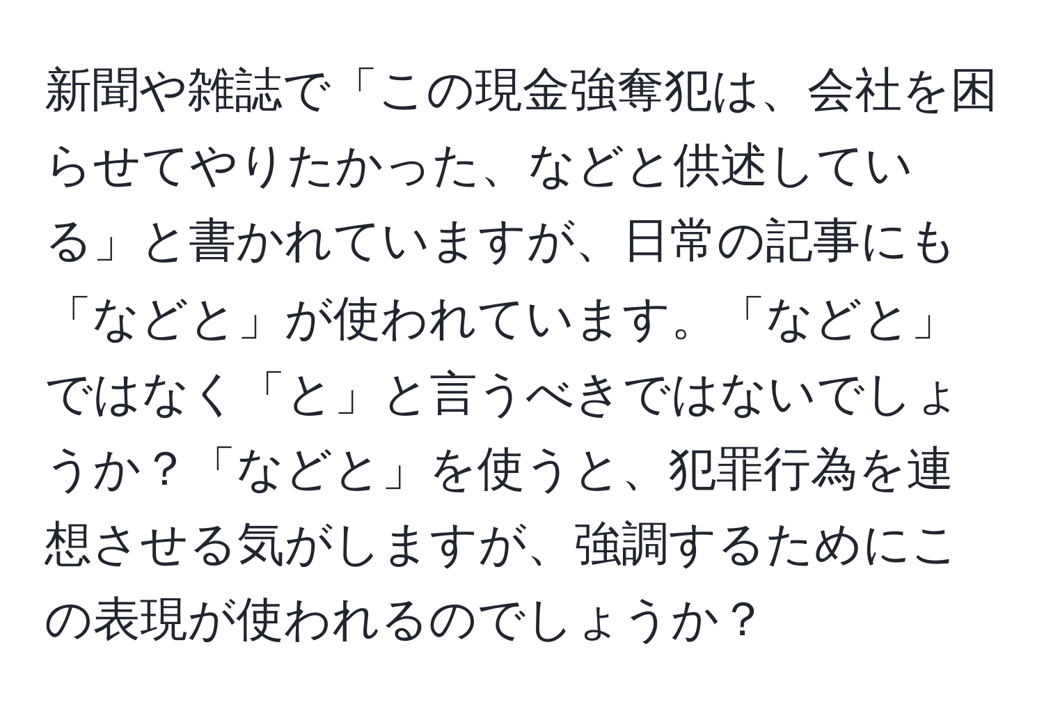 新聞や雑誌で「この現金強奪犯は、会社を困らせてやりたかった、などと供述している」と書かれていますが、日常の記事にも「などと」が使われています。「などと」ではなく「と」と言うべきではないでしょうか？「などと」を使うと、犯罪行為を連想させる気がしますが、強調するためにこの表現が使われるのでしょうか？