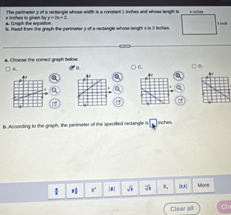 The perimeter y of a rectangle whose width is a constant 1 inches and whose length is
x inches is given by y=2x+2
a. Graph the equation.
b. Read from the graph the perimeter y of a rectangle whose length x is 2 inches.
a. Choose the correct graph below.
A.
B.
C.
D.
Q
b. According to the graph, the perimeter of the specified rectangle is inches.
 8/8  8° | ■ | sqrt(s) sqrt [3sqrt(8) 9. (0,8) More
Clear all Ch