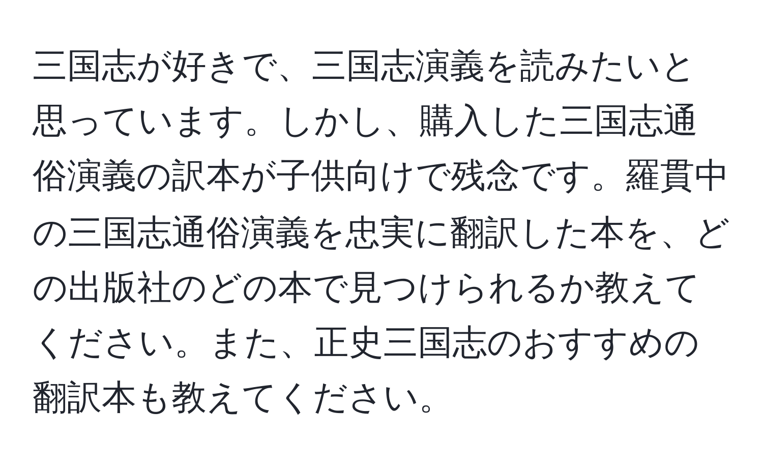 三国志が好きで、三国志演義を読みたいと思っています。しかし、購入した三国志通俗演義の訳本が子供向けで残念です。羅貫中の三国志通俗演義を忠実に翻訳した本を、どの出版社のどの本で見つけられるか教えてください。また、正史三国志のおすすめの翻訳本も教えてください。