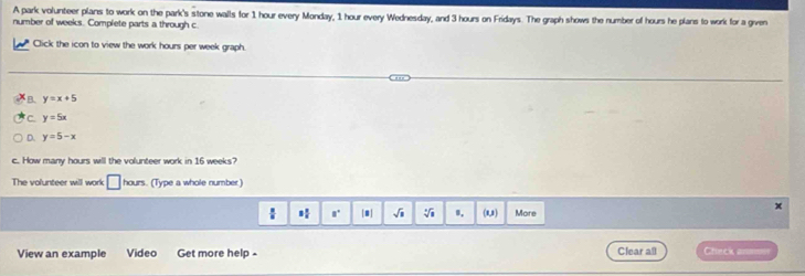 A park volunteer plans to work on the park's stone walls for 1 hour every Monday, 1 hour every Wednesday, and 3 hours on Fridays. The graph shows the number of hours he plans to work for a given
number of weeks. Complete parts a through c
Click the icon to view the work hours per week graph.
y=x+5
C. y=5x
D. y=5-x
c. How many hours will the volunteer work in 16 weeks?
The volunteer will work □ hours. (Type a whole number)
X
3 1/5  a° |□ | sqrt(□ ) sqrt[4](1) (1,1) More
View an example Video Get more help - Clear all Ceck a==