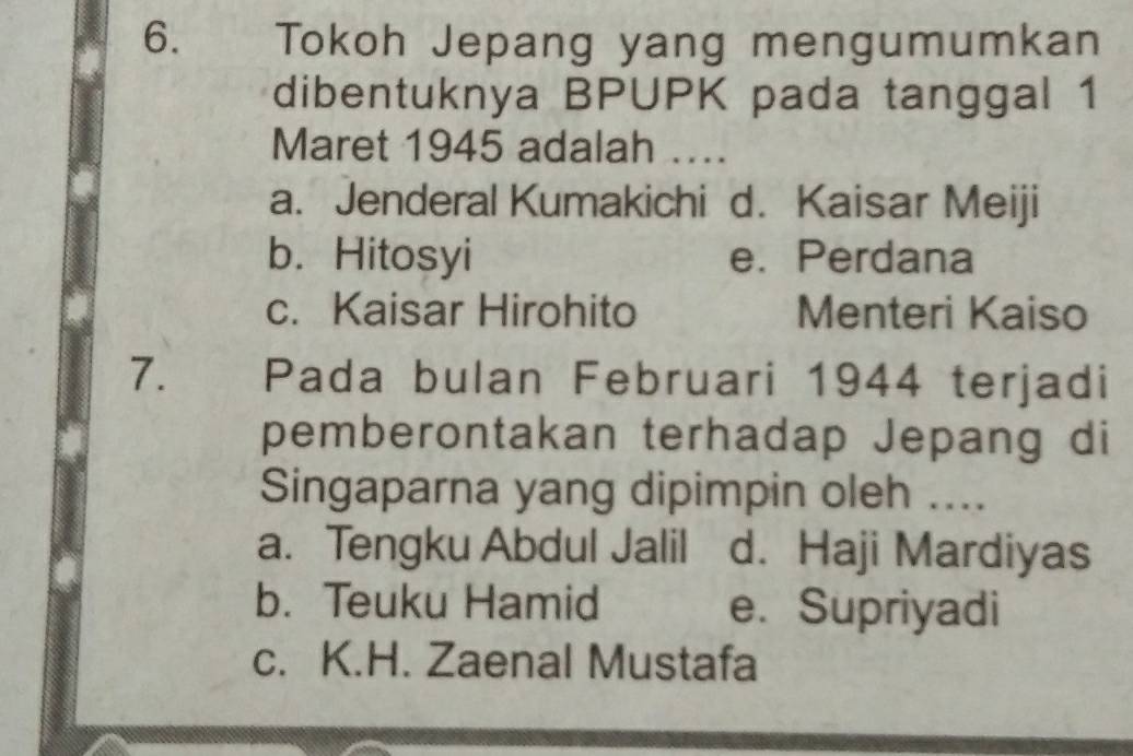 Tokoh Jepang yang mengumumkan
dibentuknya BPUPK pada tanggal 1
Maret 1945 adalah ....
a. Jenderal Kumakichi d. Kaisar Meiji
b. Hitosyi e. Perdana
c. Kaisar Hirohito Menteri Kaiso
7. Pada bulan Februari 1944 terjadi
pemberontakan terhadap Jepang di
Singaparna yang dipimpin oleh ....
a. Tengku Abdul Jalil d. Haji Mardiyas
b. Teuku Hamid e. Supriyadi
c. K.H. Zaenal Mustafa