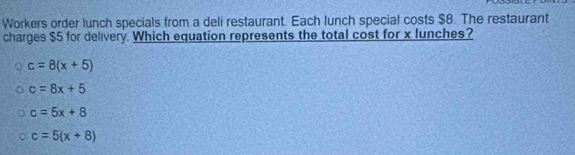 Workers order lunch specials from a deli restaurant. Each lunch special costs $8. The restaurant
charges $5 for delivery. Which equation represents the total cost for x lunches?
c=8(x+5)
c=8x+5
c=5x+8
c=5(x+8)