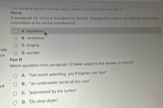 wawing yuon ma wu pans rhw ta a a e we sa c s 
Part A
In paragraph 10, Ginny is "translized by" the lish, meering they cepture ho slemes thes a
connotation of the phrase fransfixed by
A. impatisnce
B . loneliness
C. langing
rally
m D. wonder
Part B
Which quotation from paragraph 10 best supports the answer to Park
A. “Too much splashing, you'll frighten the fish!”
glf B , ''an underwater world all her own'
C. ''astonished by the turtles”
D. 'Do slow down'