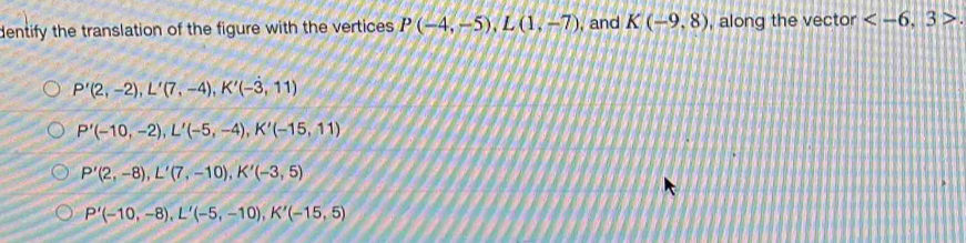 dentify the translation of the figure with the vertices P(-4,-5), L(1,-7) , and K(-9,8) , along the vector .
P'(2,-2), L'(7,-4), K'(-3,11)
P'(-10,-2), L'(-5,-4), K'(-15,11)
P'(2,-8), L'(7,-10), K'(-3,5)
P'(-10,-8), L'(-5,-10), K'(-15,5)