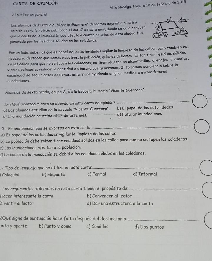 CARTA DE OPINIÓN
Villa Hidalgo, Nay., a 18 de febrero de 2015
Al público en general_
Los alumnos de la escuela "Vicente Guerrero" deseamos expresar nuestra
opinión sobre la noticia publicada el día 17 de este mes, donde se da a conocer
que la causa de la inundación que afectó a cuatro colonias de esta ciudad fue
generada por los residuos sólidos en las coladeras.
Por un lado, sabemos que es papel de las autoridades vigilar la limpieza de las calles, pero también es
necesario destacar que somos nosotros, la población, quienes debemos evitar tirar residuos sólidos
en las calles para que no se tapen las coladeras, no tirar objetos en alcantarillas, drenajes ni canales,
y principalmente, reducir la cantidad de basura que generamos. Si tomamos conciencia sobre la
necesidad de seguir estas acciones, estaremos ayudando en gran medida a evitar futuras
inundaciones.
Alumnos de sexto grado, grupo A, de la Escuela Primaria "Vicente Guerrero".
_
1.- ¿Qué acontecimiento se aborda en esta carta de opinión?
_
a) Los alumnos estudian en la escuela "Vicente Guerrero". b) El papel de las autoridades
c) Una inundación ocurrida el 17 de este mes. d) Futuras inundaciones
2.- Es una opinión que se expresa en esta carta:
_
a) Es papel de las autoridades vigilar la limpieza de las calles
b) La población debe evitar tirar residuos sólidos en las calles para que no se tapen las coladeras.
c) Las inundaciones afectan a la población.
d) La causa de la inundación se debió a los residuos sólidos en las coladeras.
.- Tipo de lenguaje que se utiliza en esta carta:_
) Coloquial b) Elegante c) Formal d) Informal
- Los argumentos utilizados en esta carta tienen el propósito de:_
Hacer interesante la carta b) Convencer al lector
Divertir al lector d) Dar una estructura a la carta
Qué signo de puntuación hace falta después del destinatario:_
unto y aparte b) Punto y coma c) Comillas d Dos puntos