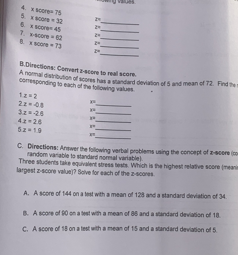 Slowing values.
4. xscore=75 z=
5. xscore=32 z= _
6. xscore=45 z= _
7. x-score=62 z= _ 
_
8. xscore=73 z= _
B.Directions: Convert z-score to real score.
A normal distribution of scores has a standard deviation of 5 and mean of 72. Find the
corresponding to each of the following values.
1.z=2
2.z=-0.8
_
x=
3.z=-2.6
_
x=
4.z=2.6
_
x=
5.z=1.9
_
x=
_
x=
C. Directions: Answer the following verbal problems using the concept of z-score (co
random variable to standard normal variable).
Three students take equivalent stress tests. Which is the highest relative score (meanir
largest z-score value)? Solve for each of the z-scores.
A. A score of 144 on a test with a mean of 128 and a standard deviation of 34.
B. A score of 90 on a test with a mean of 86 and a standard deviation of 18.
C. A score of 18 on a test with a mean of 15 and a standard deviation of 5.