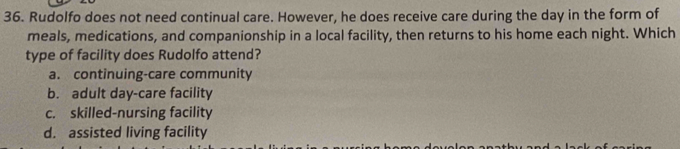 Rudolfo does not need continual care. However, he does receive care during the day in the form of
meals, medications, and companionship in a local facility, then returns to his home each night. Which
type of facility does Rudolfo attend?
a. continuing-care community
b. adult day-care facility
c. skilled-nursing facility
d. assisted living facility