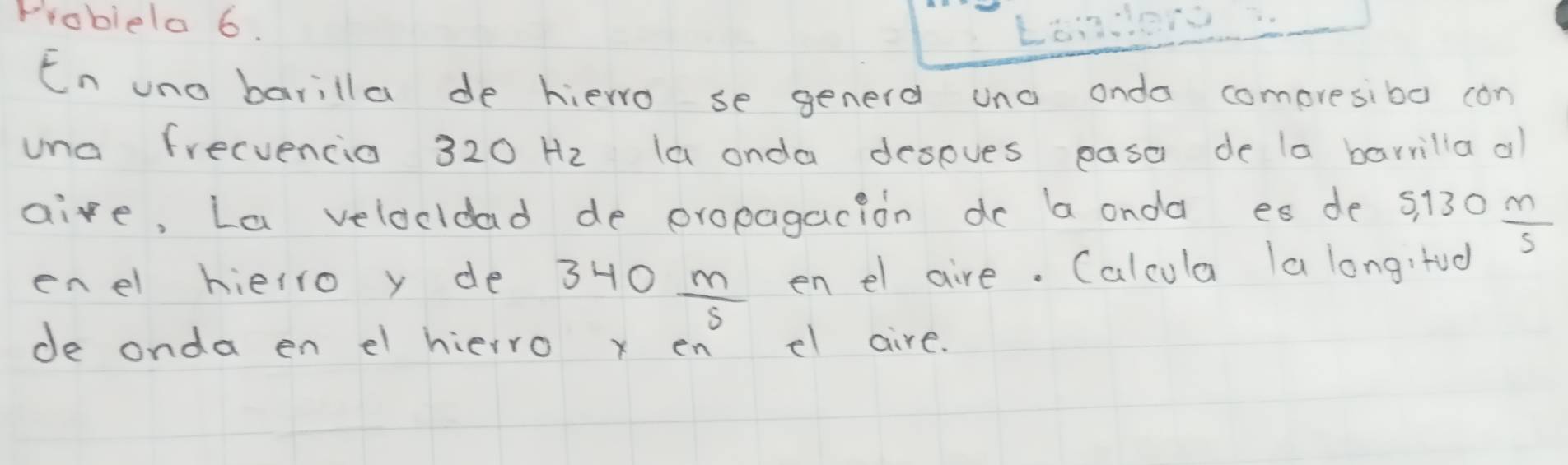 Frobiela 6. 
En uno barilla de hierro se generd uno onda comoresibo con 
una frecvencia 320Hz la onda despves easa de la barrilla al 
aire, La velocldad de propagacion do a onda es de s) 130 m/5 
enel hielro y de? 340 m/5  en el aire. Calcula la longitod 
de onda en el hierro x en el aire.