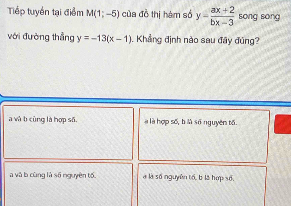 Tiếp tuyến tại điểm M(1;-5) của đồ thị hàm số y= (ax+2)/bx-3  song song
với đường thẳng y=-13(x-1). Khẳng định nào sau đây đúng?
a và b cùng là hợp số. a là hợp số, b là số nguyên tố.
a và b cùng là số nguyên tố. a là số nguyên tố, b là hợp số.