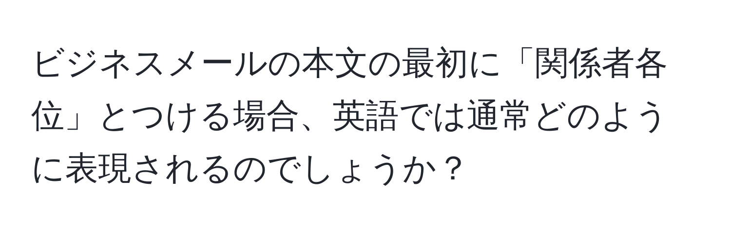 ビジネスメールの本文の最初に「関係者各位」とつける場合、英語では通常どのように表現されるのでしょうか？