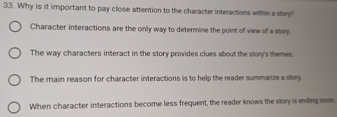 Why is it important to pay close attention to the character interactions within a story?
Character interactions are the only way to determine the point of view of a story.
The way characters interact in the story provides clues about the story's themes.
The main reason for character interactions is to help the reader summarize a story.
When character interactions become less frequent, the reader knows the story is ending soon.