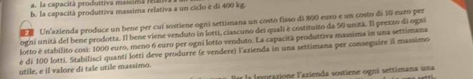 la capacità produttiva massima reátiva 
b. la capacità produttiva massima relativa a un ciclo é di 400 kg. 
2 Un'azienda produce un bene per cuí sostiene ogni settimana un costo fisso di 800 euro e un costo di 10 euro per 
ogni unità del bene prodotta. Il bene viene venduto in lotti, ciascuno dei quali è costituito da 50 unità. Il prezzo di ogni 
lotto è stabilito cosi: 1000 euro, meno 6 euro per ogni lotto venduto. La capacità produttiva massima in una settimana 
è di 100 lotti. Stabilisci quanti lotti deve produrre (e vendere) l'azienda in una settimana per conseguire il massimo 
utile, e il valore di tale utile massimo. 
f la layorazione l'azienda sostiene ogní settimana una