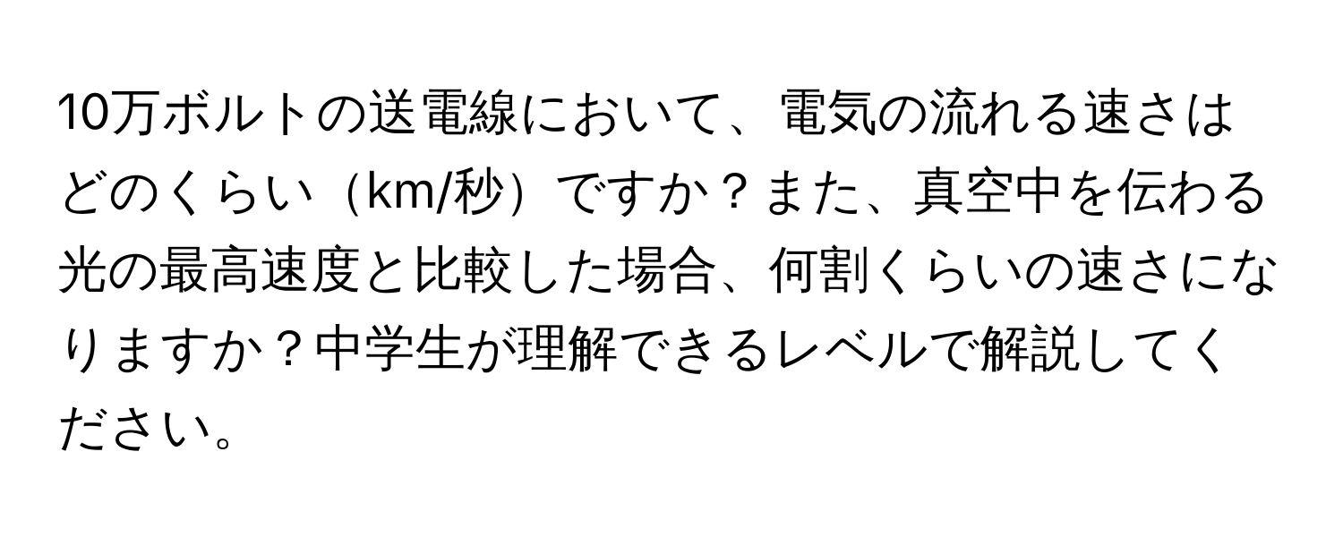 10万ボルトの送電線において、電気の流れる速さはどのくらいkm/秒ですか？また、真空中を伝わる光の最高速度と比較した場合、何割くらいの速さになりますか？中学生が理解できるレベルで解説してください。