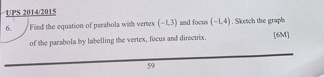 UPS 2014/2015 
6. Find the equation of parabola with vertex (-1,3) and focus (-1,4). Sketch the graph 
of the parabola by labelling the vertex, focus and directrix. [6M] 
59