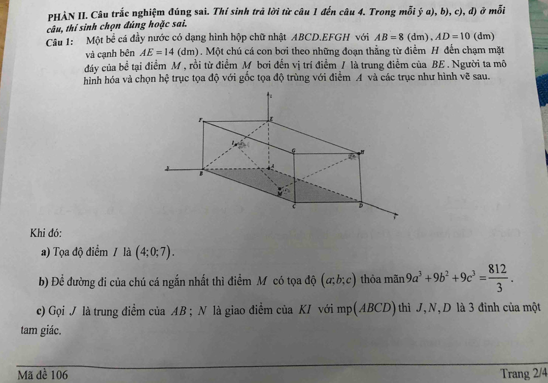 PHÀN II. Câu trắc nghiệm đúng sai. Thí sinh trả lời từ câu 1 đến câu 4. Trong mỗi ý a), b), c), d) ở mỗi 
câu, thí sinh chọn đúng hoặc sai. 
Câu 1: Một bề cá đầy nước có dạng hình hộp chữ nhật ABCD. EFGH với AB=8(dm), AD=10 (dm) 
và cạnh bên AE=14(dm) 0. Một chú cá con bơi theo những đoạn thắng từ điểm H đến chạm mặt 
dáy của bể tại điểm M , rồi từ điểm M bơi đến vị trí điểm / là trung điểm của BE. Người ta mô 
hình hóa và chọn hệ trục tọa độ với gốc tọa độ trùng với điểm A và các trục như hình vẽ sau. 
Khi đó: 
a) Tọa độ điểm / là (4;0;7). 
b) Để đường đi của chú cá ngắn nhất thì điểm M có tọa độ (a;b;c) thỏa mãn 9a^3+9b^2+9c^3= 812/3 . 
c) Gọi J là trung điểm của AB; N là giao điểm của KI với mp (ABCD) thì J, N, D là 3 đinh của một 
tam giác. 
Mã đề 106 Trang 2/4