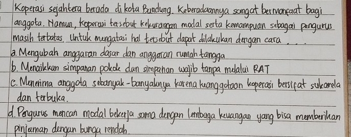 Koperasi sejahtera berada dikota Bandung. Keberaduanny a sangat bermaneaat bagi
anggota. Namun, koperasi tersebut kekuangan modal serta kemampuan sebagai pengurus
masih terbatas. Untuk mangatasi hal tersebut dapat dilakukan dengan cara. . .
1. Mengubah anggaran dasar dan anggaran rumah tangga
1. Menailkan simpanan polde dan simpanan walib tanpa mulalui RAT
1e. Munerima anggota sebanyak-banyalnya karena luanggotoan hoperasi bersipat sukarela
dan terbuka.
d Pengurus mencan modal beker a sama dangen lembaga kuangan yang bisa memberihan
pinjuman dengan bunga rendah