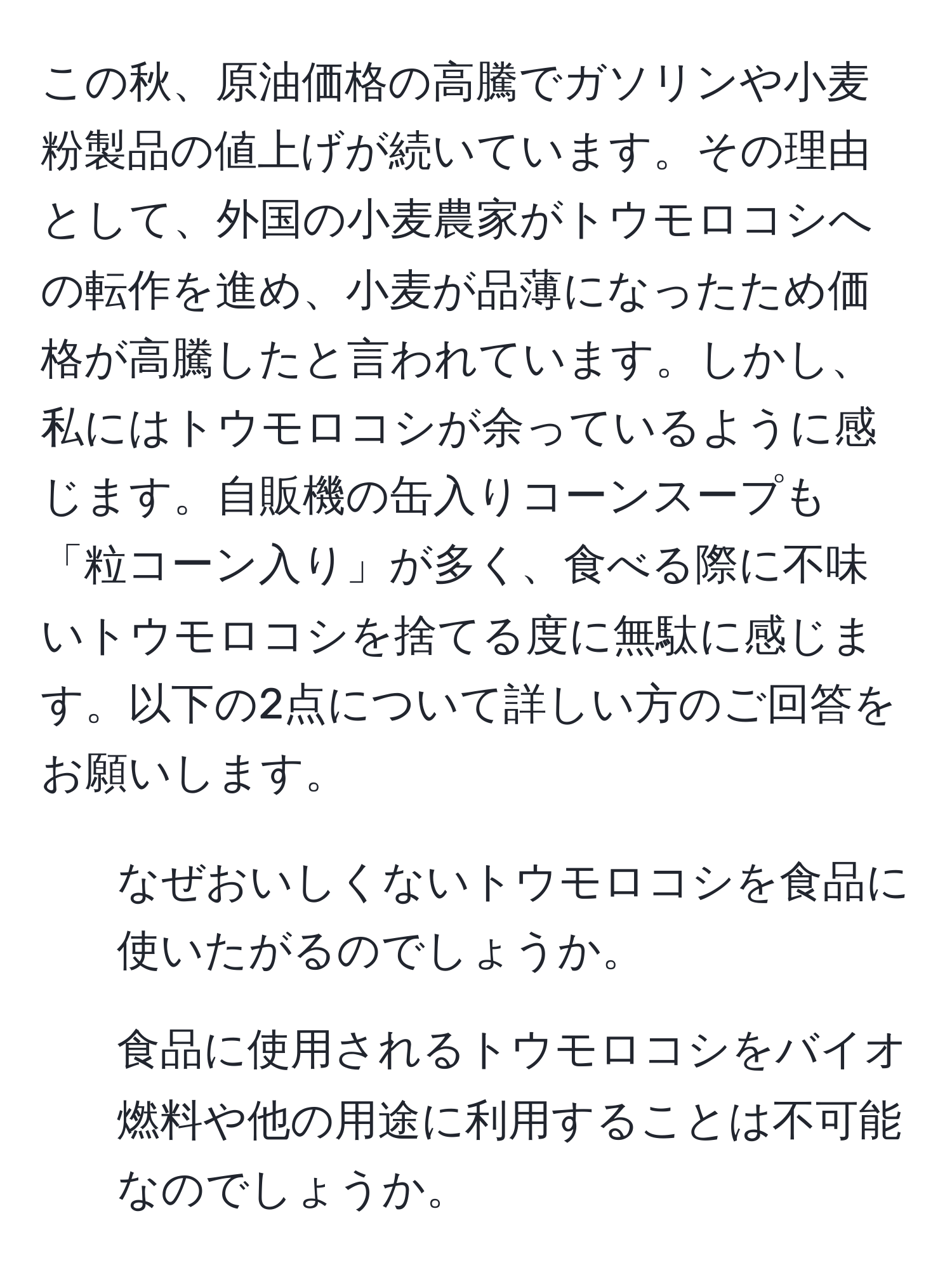 この秋、原油価格の高騰でガソリンや小麦粉製品の値上げが続いています。その理由として、外国の小麦農家がトウモロコシへの転作を進め、小麦が品薄になったため価格が高騰したと言われています。しかし、私にはトウモロコシが余っているように感じます。自販機の缶入りコーンスープも「粒コーン入り」が多く、食べる際に不味いトウモロコシを捨てる度に無駄に感じます。以下の2点について詳しい方のご回答をお願いします。  
1. なぜおいしくないトウモロコシを食品に使いたがるのでしょうか。  
2. 食品に使用されるトウモロコシをバイオ燃料や他の用途に利用することは不可能なのでしょうか。