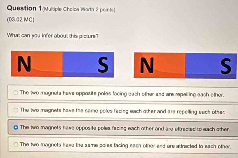 Question 1(Multiple Choice Worth 2 points)
(03.02 MC)
What can you infer about this picture?
N
S N
S
The two magnets have opposite poles facing each other and are repelling each other.
The two magnets have the same poles facing each other and are repelling each other.
The two magnets have opposite poles facing each other and are attracted to each other.
The two magnets have the same poles facing each other and are attracted to each other.