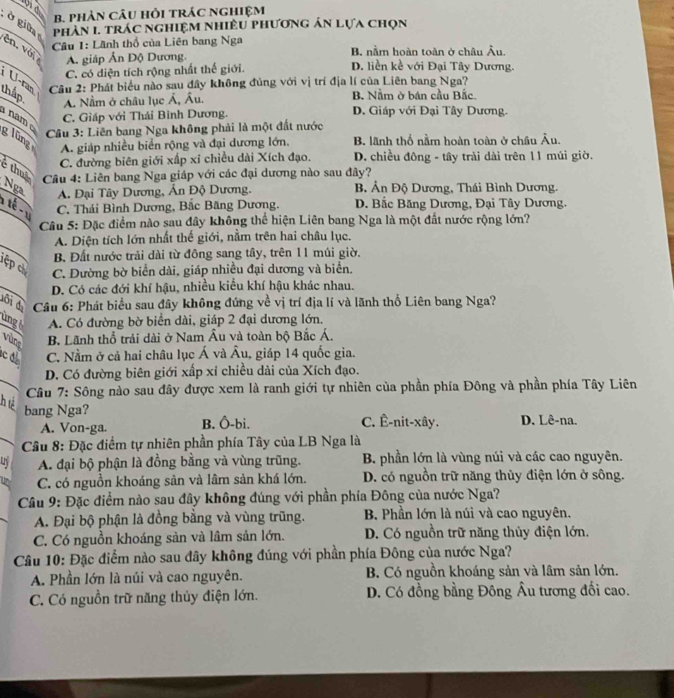 bid
B. phảN CâU Hỏi tRác nghiệm
ở gin
phản I. trác nghiệm nhiều phương án lựa chọn
* Cầu 1: Lãnh thổ của Liên bang Nga
B. nằm hoàn toàn ở châu Âu.
ên, với  A. giáp Ấn Độ Dương. D. liền kề với Đại Tây Dương.
C. có diện tích rộng nhất thế giới.
U-ran  Câu 2: Phát biểu nào sau đây không đủng với vị trí địa lí của Liên bang Nga?
thấp B. Nằm ở bán cầu Bắc.
A. Nằm ở châu lục Á, Âu.
C. Giáp với Thái Bình Dương. D. Giáp với Đại Tây Dương.
nam glũng
Cầu 3: Liên bang Nga không phải là một đất nước
A. giáp nhiều biển rộng và đại dương lớn. B. lãnh thổ nằm hoàn toàn ở châu Âu.
C. đường biên giới xấp xỉ chiều dài Xích đạo. D. chiều đông - tây trải dài trên 11 múi giờ.
é thuậ  Câu 4: Liên bang Nga giáp với các đại dương nào sau đây?
Nga B Ản Độ Dương, Thái Bình Dương.
A. Đại Tây Dương, Ấn Độ Dương.
1 té - 1 C. Thái Bình Dương, Bắc Băng Dương. D. Bắc Băng Dương, Đại Tây Dương.
Câu 5: Đặc điểm nào sau đây không thể hiện Liên bang Nga là một đất nước rộng lớn?
A. Diện tích lớn nhất thế giới, nằm trên hai châu lục.
B. Đất nước trải dài từ đông sang tây, trên 11 múi giờ.
ệp c C. Dường bờ biển dài, giáp nhiều đại dương và biển.
D. Có các đới khí hậu, nhiều kiểu khí hậu khác nhau.
đôi đ  Câu 6: Phát biểu sau đây không đứng về vị trí địa lí và lãnh thổ Liên bang Nga?
ùng A. Có đường bờ biển dài, giáp 2 đại dương lớn.
vùng B. Lãnh thổ trải dài ở Nam Âu và toàn bộ Bắc Á.
c d C. Nằm ở cả hai châu lục Á và Âu, giáp 14 quốc gia.
D. Có đường biên giới xấp xỉ chiều dài của Xích đạo.
_  Câu 7: Sông nào sau đây được xem là ranh giới tự nhiên của phần phía Đông và phần phía Tây Liên
h tể
bang Nga?
A. Von-ga. B. Ô-bi. C. Ê-nit-xây. D. Lê-na.
_*  Cầu 8: Đặc điểm tự nhiên phần phía Tây của LB Nga là
uy A. đại bộ phận là đồng bằng và vùng trũng. B. phần lớn là vùng núi và các cao nguyên.
C. có nguồn khoáng sản và lâm sản khá lớn. D. có nguồn trữ năng thủy điện lớn ở sông.
Câu 9: Đặc điểm nào sau đây không đúng với phần phía Đông của nước Nga?
A. Đại bộ phận là đồng bằng và vùng trũng. B. Phần lớn là núi và cao nguyên.
C. Có nguồn khoáng sản và lâm sản lớn. D. Có nguồn trữ năng thủy điện lớn.
Câu 10: Đặc điểm nào sau đây không đúng với phần phía Đông của nước Nga?
A. Phần lớn là núi và cao nguyên. B. Có nguồn khoáng sản và lâm sản lớn.
C. Có nguồn trữ năng thủy điện lớn. D. Có đồng bằng Đông Âu tương đối cao.