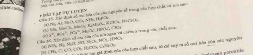 Trong ca 
tính cxi hóa, vừa có tỉnh khu 
l khí chiếm 
Câu 15. Xác định số exi hóa của các nguyên tổ trong các hợp chất và ion sau: 
bài tập tự luyện 
(b) Mn, MnCl_2, MnO_2, K_2MnO_4, KClO_4, NaCrO_2. N_2, Al, H_2O, CH_4, NH_3, H_3PO_4
(8) , MnO_4^(-, HPO_4^-, ClO_3^-. 
Câu 16. Xác định số oxi hóa của nitrogen và carbon trong các chất sau: S^2), SO_3^((2-), PO_4^(3-) (c) NH_3), N_2, N_2O, NO, N_2O_3, NO_2, HNO_3. 
(b) CH_4, C, CO, CO_2, H_2CO_3, C_4H_8O_2. c iọn giả định của các hợp chất sau, từ đó suy ra số oxi hóa của các nguyên 
(a) 
rogen peroxide