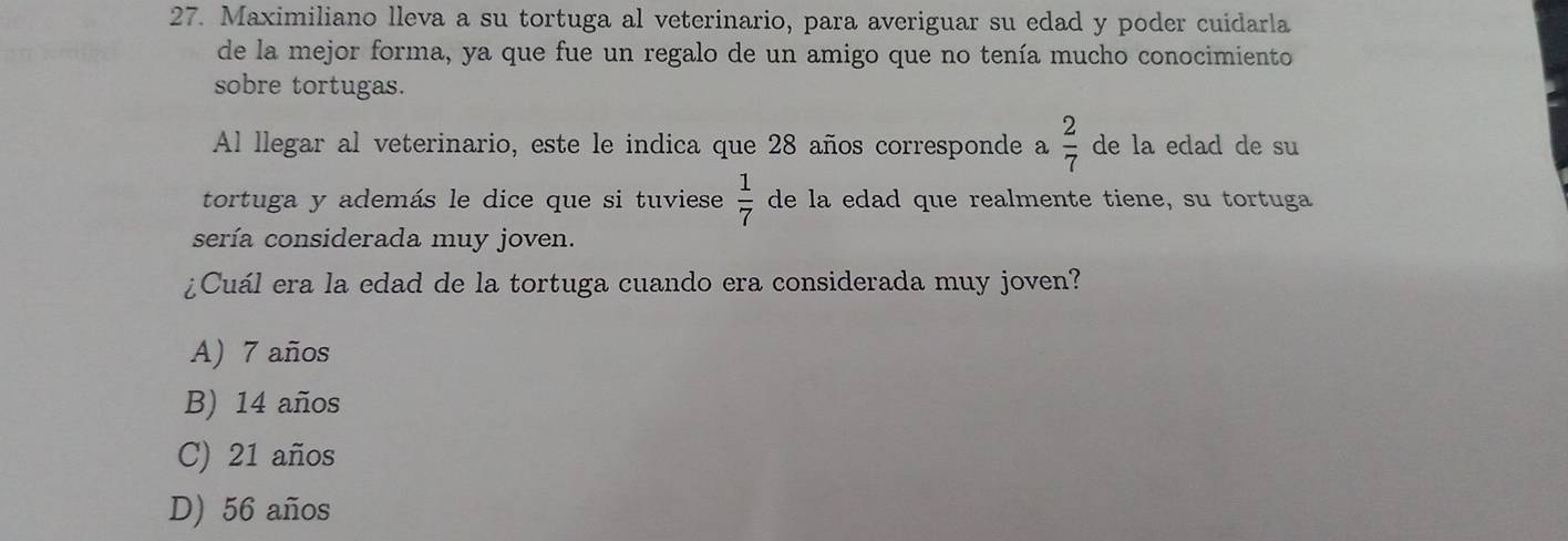 Maximiliano lleva a su tortuga al veterinario, para averiguar su edad y poder cuidarla
de la mejor forma, ya que fue un regalo de un amigo que no tenía mucho conocimiento
sobre tortugas.
Al llegar al veterinario, este le indica que 28 años corresponde a  2/7  de la edad de su
tortuga y además le dice que si tuviese  1/7  de la edad que realmente tiene, su tortuga
sería considerada muy joven.
¿Cuál era la edad de la tortuga cuando era considerada muy joven?
A) 7 años
B) 14 años
C) 21 años
D) 56 años