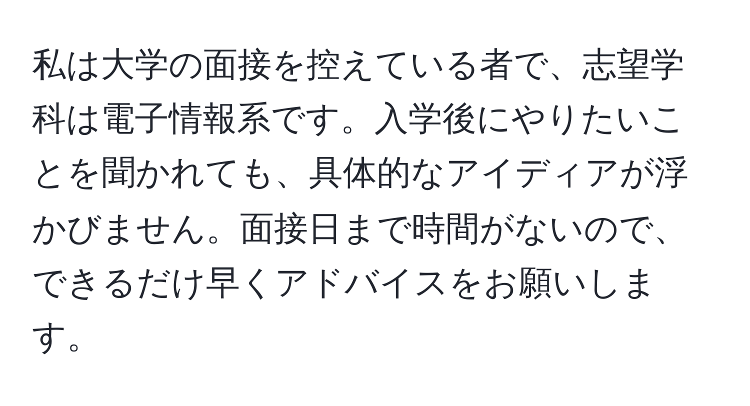 私は大学の面接を控えている者で、志望学科は電子情報系です。入学後にやりたいことを聞かれても、具体的なアイディアが浮かびません。面接日まで時間がないので、できるだけ早くアドバイスをお願いします。