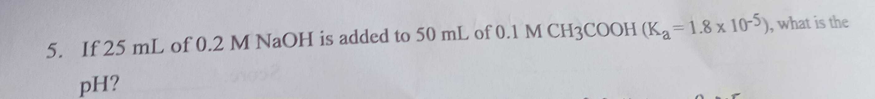 If 25 mL of 0.2 M NaOH is added to 50 mL of 0.1 M CH3COOH (K_a=1.8* 10^(-5)) , what is the 
pH?