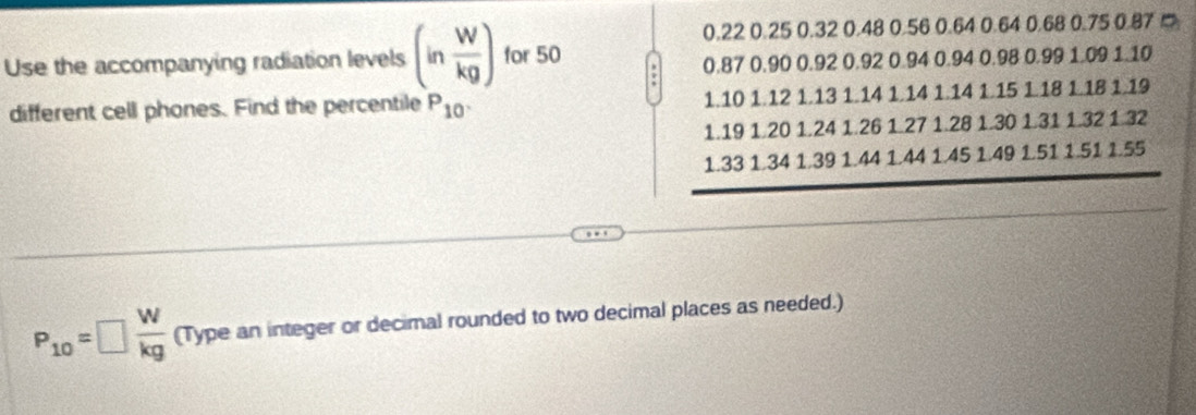 0.22 0.25 0.32 0.48 0.56 0.64 0.64 0.68 0.75 0.87 □
Use the accompanying radiation levels (in W/kg ) for 50
0.87 0.90 0.92 0.92 0.94 0.94 0.98 0.99 1.09 1.10
different cell phones. Find the percentile P_10 1.10 1.12 1.13 1.14 1.14 1.14 1.15 1.18 1.18 1.19
1.19 1.20 1.24 1.26 1.27 1.28 1.30 1.31 1.32 1.32
1.33 1.34 1.39 1.44 1.44 1.45 1.49 1.51 1.51 1.55
P_10=□  W/kg  (Type an integer or decimal rounded to two decimal places as needed.)