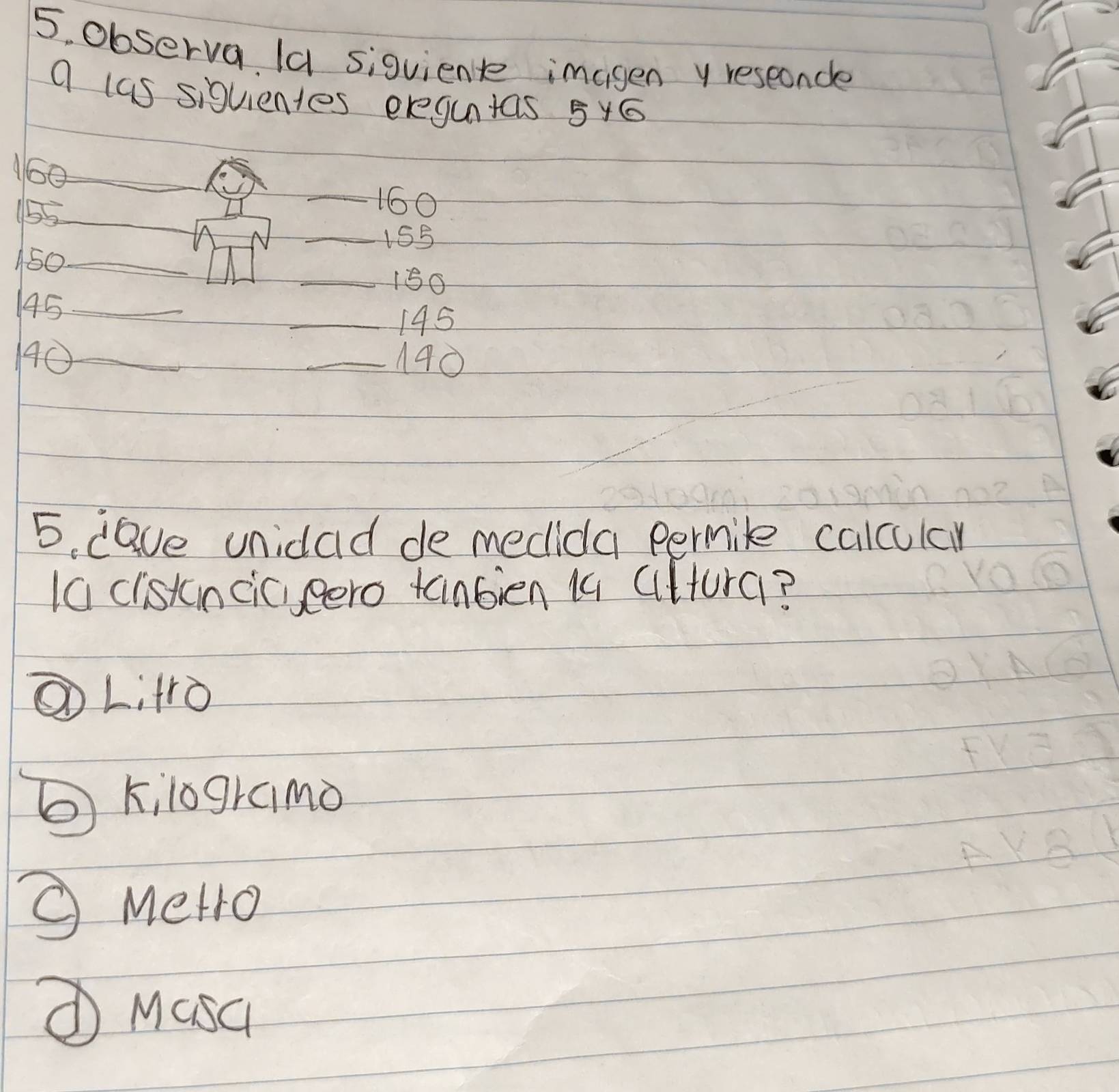 observa (a siqvient imagen y reseoncle
a las siquientes eregutas 5y6
N60_
155 _
_ 160
_ 155
150 _
_ 150
145 _
_ 145
0_ _ 140
5. dave unidad de medida permile calculcy
1a clistincic,eero tanbien 14 Cltura?
①L: 4r0
② kilogramo
Metro
① Masc