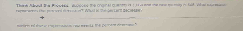 Think About the Process Suppose the onginal quantity is 1,060 and the new quantity is 848. What expression 
represents the percent decrease? What is the percent decrease? 
÷ 
Which of these expressions represents the percent decrease?