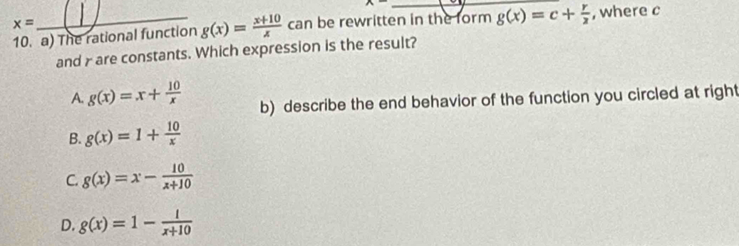 x- _
x=
10. a) The rational function g(x)= (x+10)/x  can be rewritten in the form g(x)=c+ r/2  , where c
and γ are constants. Which expression is the result?
A. g(x)=x+ 10/x 
b) describe the end behavior of the function you circled at right
B. g(x)=1+ 10/x 
C. g(x)=x- 10/x+10 
D. g(x)=1- 1/x+10 