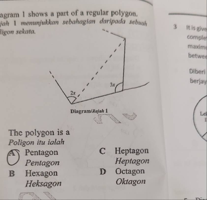 agram 1 shows a part of a regular polygon.
jah 1 menunjukkan sebahagian daripada sebuah 3 It is give
ligon sekata.
comple
maxim
betwee
Diberi
3x
berjay
2x
Diagram/Rajah 1
Lel
The polygon is a
Poligon itu ialah
A Pentagon C Heptagon
Pentagon Heptagon
B Hexagon D Octagon
Heksagon Oktagon