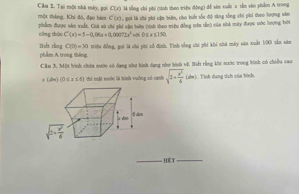 Tại một nhà máy, gọi C(x) là tồng chi phí (tính theo triệu động) để sản xuất x tấn sản phẩm A trong
một tháng. Khi đó, đạo hàm C'(x) , gọi là chi phí cận biên, cho biết tốc độ tăng tổng chi phí theo lượng sản
phẩm được sản xuất. Giả sử chi phí cận biên (tính theo triệu đồng trên tấn) của nhà máy được ước lượng bởi
công thức C'(x)=5-0,06x+0,00072x^2 với 0≤ x≤ 150.
Biết rằng C(0)=30 triệu đồng, gọi là chi phí cố định. Tính tổng chi phí khi nhà máy sản xuất 100 tấn sản
phầm A trong tháng.
Câu 3. Một bình chứa nước có dạng như hình dạng như hình vẽ. Biết rằng khi nước trong bình có chiều cao
x(dm)(0≤ x≤ 6) thì mặt nước là hình vuông có cạnh sqrt(2+frac x^2)6(dm). Tính dung tích của bình.
_hét_