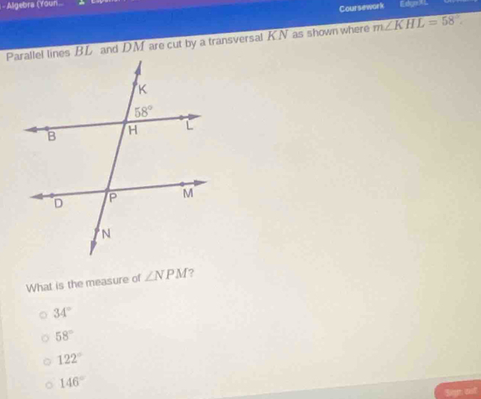 Algebra (Youn Esgo L
Coursework
Parallel lines BL and DM are cut by a transversal KN as shown where m∠ KHL=58°
What is the measure of ∠ NPM ?
34°
58°
122°
146°