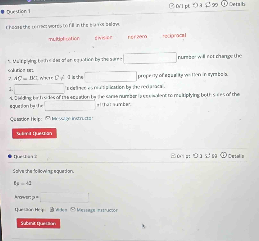 つ 3 % 99 ⓘ Details
Choose the correct words to fill in the blanks below.
multiplication division nonzero reciprocal
1. Multiplying both sides of an equation by the same □ number will not change the
solution set.
2. AC=BC , where C!= 0 is the □ property of equality written in symbols.
3. □ is defined as multiplication by the reciprocal.
4. Dividing both sides of the equation by the same number is equivalent to multiplying both sides of the
equation by the □ of that number.
Question Help: ] Message instructor
Submit Question
Question 2 □0/1 pt 3 9 Details
Solve the following equation.
6p=42
Answer: :p=□
Question Help: Video Message instructor
Submit Question