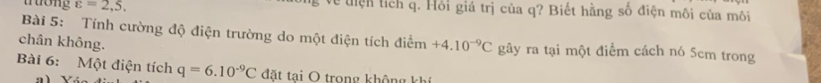 trướng varepsilon =2,5, g về tiện tích q. Hồi giá trị của q? Biết hằng số điện môi của môi 
Bài 5: Tính cường độ điện trường do một điện tích điểm 
chân không. +4.10^(-9)C gây ra tại một điểm cách nó 5cm trong 
Bài 6: Một điện tích q=6.10^(-9)C đặt tại O trong không khí