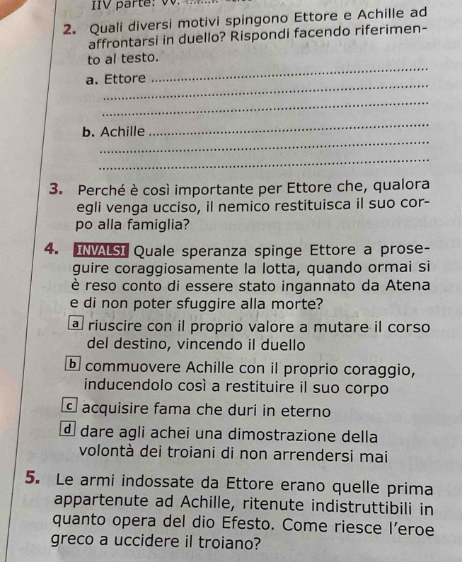 Quali diversi motivi spingono Ettore e Achille ad
affrontarsi in duello? Rispondi facendo riferimen-
_
to al testo.
_
a. Ettore
_
_
b. Achille
_
_
3. Perché è così importante per Ettore che, qualora
egli venga ucciso, il nemico restituisca il suo cor-
po alla famiglia?
4. INVALSI Quale speranza spinge Ettore a prose-
guire coraggiosamente la lotta, quando ormai si
è reso conto di essere stato ingannato da Atena
e di non poter sfuggire alla morte?
a riuscire con il proprio valore a mutare il corso
del destino, vincendo il duello
commuovere Achille con il proprio coraggio,
inducendolo cosí a restituire il suo corpo
acquisire fama che duri in eterno
d dare agli achei una dimostrazione della
volontà dei troiani di non arrendersi mai
5. Le armi indossate da Ettore erano quelle prima
appartenute ad Achille, ritenute indistruttibili in
quanto opera del dio Efesto. Come riesce l’eroe
greco a uccidere il troiano?