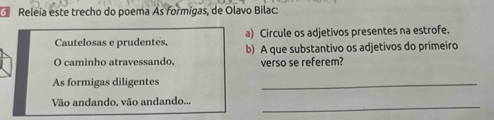 Releia este trecho do poema As formigas, de Olavo Bilac: 
Cautelosas e prudentes, a) Circule os adjetivos presentes na estrofe. 
b) A que substantivo os adjetivos do primeiro 
O caminho atravessando, verso se referem? 
As formigas diligentes 
_ 
Vão andando, vão andando..._