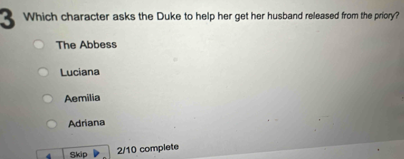 Which character asks the Duke to help her get her husband released from the priory?
The Abbess
Luciana
Aemilia
Adriana
4 Skip 2/10 complete