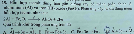 Hỗn hợp tecmit dùng hàn gắn đường ray có thành phần chính là
aluminium (Al) và iron (III) oxide (Fe_2O_3). Phản ứng xảy ra khi đung nóng
ỗn hợp tecmit như sau:
2Al+Fe_2O_3xrightarrow i°Al_2O_2+2Fe
Quá trình khử trong phản ứng trên là?
A. A^0to 3e+A^(+3)· B.^+3vector FeFeto Fe+3e. . C. beginarrayr +3 Fe+3eto Fe.endarray D^0Al+3eto^(+3)Al.