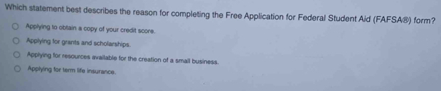 Which statement best describes the reason for completing the Free Application for Federal Student Aid (FAFSA®) form?
Applying to obtain a copy of your credit score.
Applying for grants and scholarships.
Applying for resources available for the creation of a small business.
Applying for term life insurance.