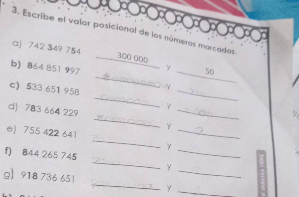 Escribe el valor posicional de los números marcados 
a 742 349 754 300 000
_ 
b) 864 851 997
γ 
_ 50
_ 
c) 533 651 958
_ 
_ 
γ 
_ 
d) 783 664 229
_γ 
_ 
e) 755 422 641
_y 
_ 
f) 844 265 745
_y 
_ 
g 918 736 651
_y