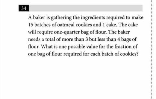 A baker is gathering the ingredients required to make
15 batches of oatmeal cookies and 1 cake. The cake 
will require one-quarter bag of flour. The baker 
needs a total of more than 3 but less than 4 bags of 
flour. What is one possible value for the fraction of 
one bag of flour required for each batch of cookies?