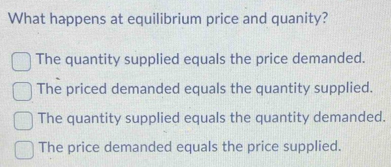 What happens at equilibrium price and quanity?
The quantity supplied equals the price demanded.
The priced demanded equals the quantity supplied.
The quantity supplied equals the quantity demanded.
The price demanded equals the price supplied.