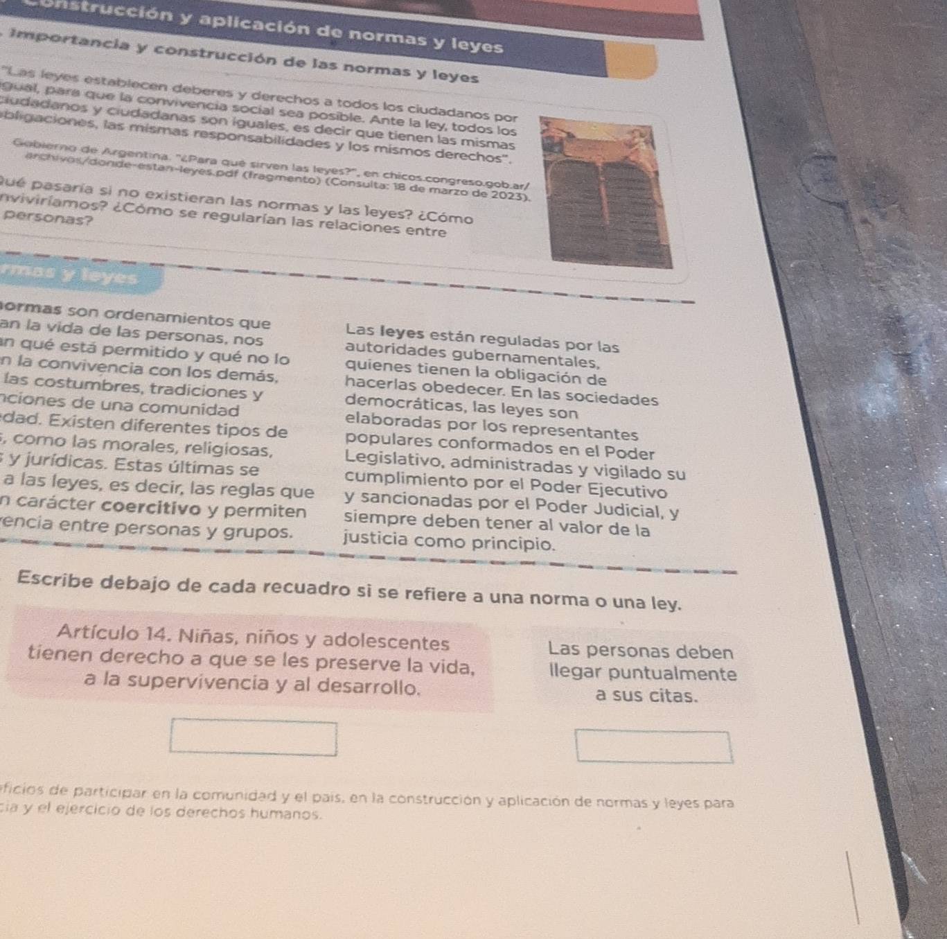 trucción y aplicación de normas y leyes
mportancia y construcción de las normas y leyes
'Las leyes establecen deberes y derechos a todos los ciudadanos por
gual, para que la convivencia social sea posible. Ante la ley, todos los
cudadanos y ciudadanas son iguales, es decir que tienen las mismas
bli gaciones, las mismas responsabilidades y los mismos derechos''.
Gobierno de Argentina. ''¿Para qué sirven las leyes?'', en chicos.congreso.gob.ar/
enchi v osdonde-estan-leyes.pdf (fragmento) (Consulta: 18 de marzo de 2023).
pué pasaría si no existieran las normas y las leyes? ¿Cómo
nviviríamos? ¿Cómo se regularían las relaciones entre
personas?
rmas y leyes
ormas son ordenamientos que Las leyes están reguladas por las
an la vida de las personas, nos autoridades gubernamentales,
un qué está permitido y qué no lo quienes tienen la obligación de
en la convivencia con los demás, hacerlas obedecer. En las sociedades
las costumbres, tradiciones y democráticas, las leyes son
nciones de una comunidad elaboradas por los representantes
dad xisten diferentes tipos de populares conformados en el Poder
, como las morales, religiosas, Legislativo, administradas y vigilado su
3 y jurídicas. Estas últimas se cumplimiento por el Poder Ejecutivo
a las leyes, es decir, las reglas que y sancionadas por el Poder Judicial, y
n carácter coercitivo y permiten siempre deben tener al valor de la
encia entre personas y grupos. justicia como principio.
Escribe debajo de cada recuadro si se refiere a una norma o una ley.
Artículo 14. Niñas, niños y adolescentes Las personas deben
tienen derecho a que se les preserve la vida, llegar puntualmente
a la supervivencia y al desarrollo. a sus citas.
ificios de participar en la comunidad y el país, en la construcción y aplicación de normas y leyes para
cia y el ejercicio de los derechos humanos.