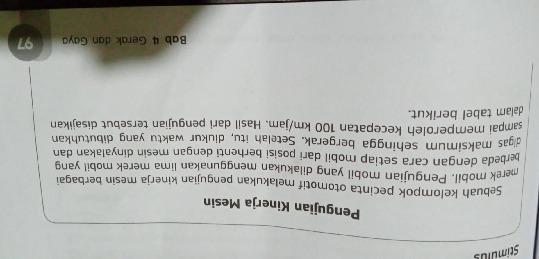 Stimulus 
Pengujian Kinerja Mesin 
Sebuah kelompok pecinta otomotif melakukan pengujian kinerja mesin berbagai 
merek mobil. Pengujian mobil yang dilakukan menggunakan lima merek mobil yang 
berbeda dengan cara setiap mobil dari posisi berhenti dengan mesin dinyalakan dan 
digas maksimum sehingga bergerak. Setelah itu, diukur waktu yang dibutuhkan 
sampai memperoleh kecepatan 100 km/jam. Hasil dari pengujian tersebut disajikan 
dalam tabel berikut. 
Bab 4 Gerak dan Gaya 97