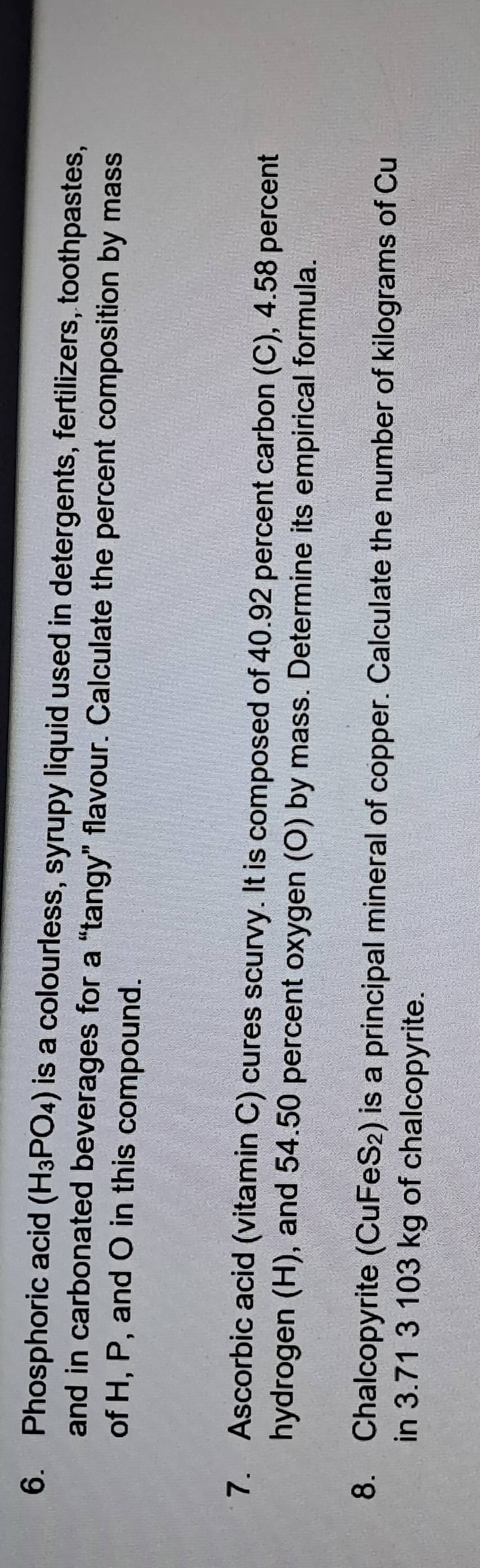 Phosphoric acid (H_3PO_4) is a colourless, syrupy liquid used in detergents, fertilizers, toothpastes, 
and in carbonated beverages for a “tangy” flavour. Calculate the percent composition by mass 
of H, P, and O in this compound. 
7. Ascorbic acid (vitamin C) cures scurvy. It is composed of 40.92 percent carbon (C), 4.58 percent 
hydrogen (H), and 54.50 percent oxygen (O) by mass. Determine its empirical formula. 
8. Chalcopyrite (CuFeS₂) is a principal mineral of copper. Calculate the number of kilograms of Cu 
in 3.71 3 103 kg of chalcopyrite.